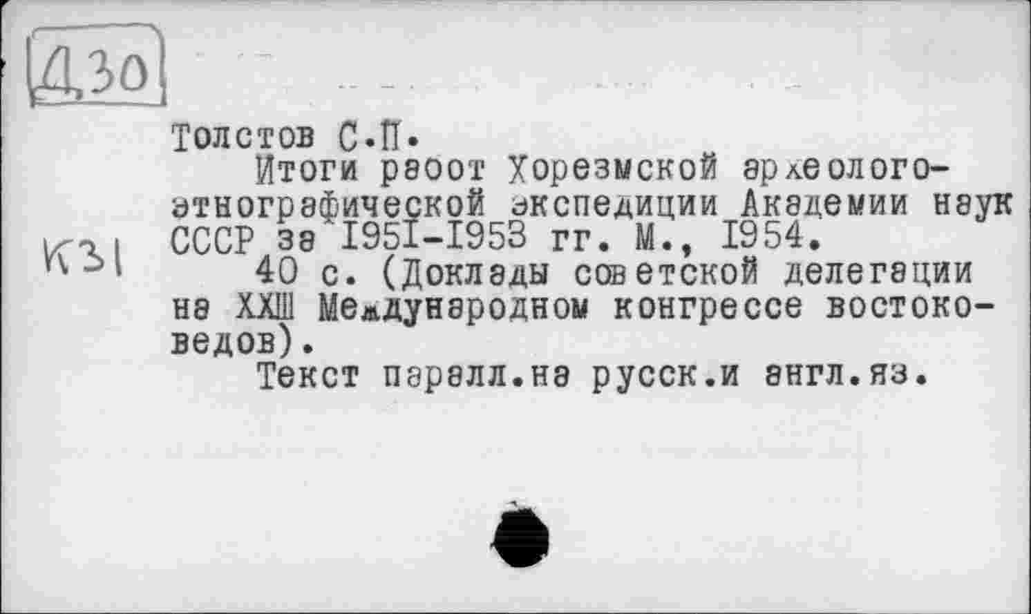 ﻿Толстов C»ïï»
Итоги Р800Т Хорезмской арлеолого-этнографической экспедиции Академии наук
«її СССР за І95І-І953 гг. М., 1954.
’л->»	40 с. (Доклады советской делегации
на ХХШ Международном конгрессе востоковедов) .
Текст паралл.на русск.и англ.яз.